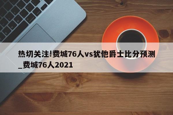 热切关注!费城76人vs犹他爵士比分预测_费城76人2021