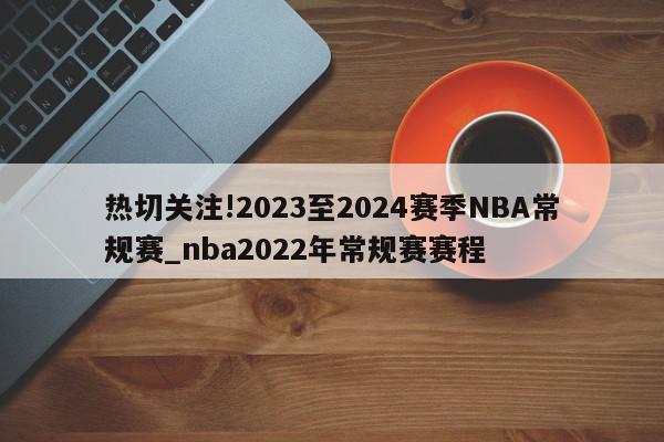 热切关注!2023至2024赛季NBA常规赛_nba2022年常规赛赛程