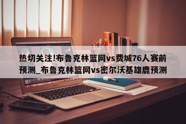 热切关注!布鲁克林篮网vs费城76人赛前预测_布鲁克林篮网vs密尔沃基雄鹿预测