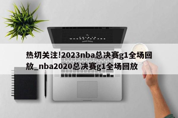 热切关注!2023nba总决赛g1全场回放_nba2020总决赛g1全场回放