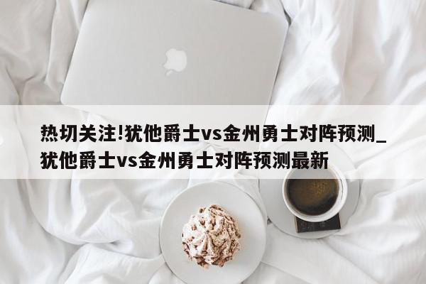 热切关注!犹他爵士vs金州勇士对阵预测_犹他爵士vs金州勇士对阵预测最新