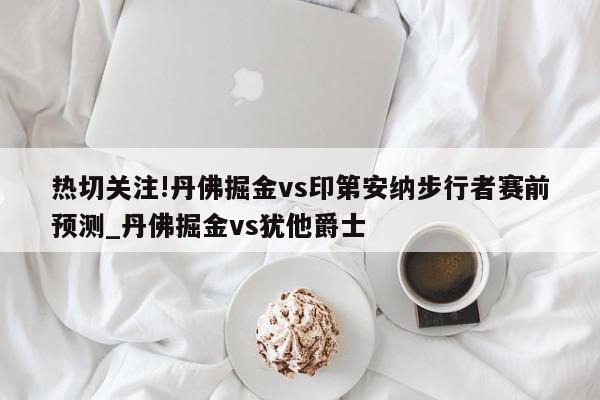 热切关注!丹佛掘金vs印第安纳步行者赛前预测_丹佛掘金vs犹他爵士