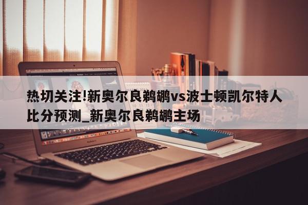 热切关注!新奥尔良鹈鹕vs波士顿凯尔特人比分预测_新奥尔良鹈鹕主场