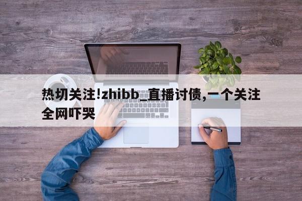 热切关注!zhibb_直播讨债,一个关注全网吓哭