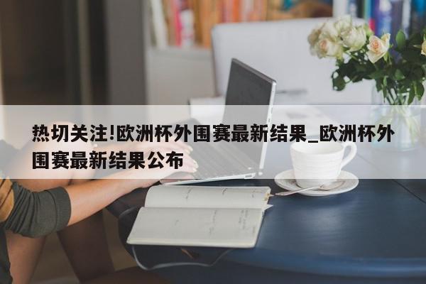 热切关注!欧洲杯外围赛最新结果_欧洲杯外围赛最新结果公布