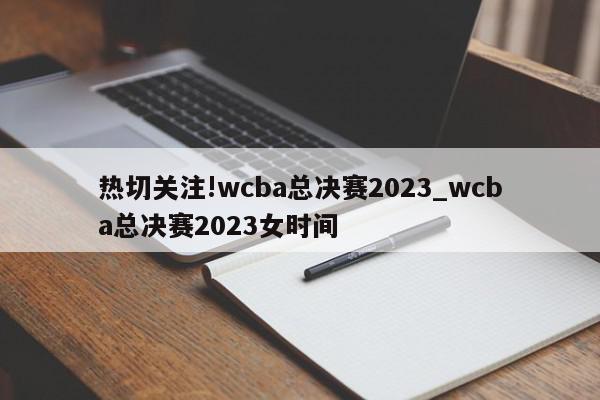 热切关注!wcba总决赛2023_wcba总决赛2023女时间