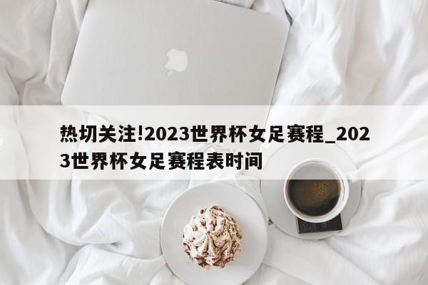 热切关注!2023世界杯女足赛程_2023世界杯女足赛程表时间