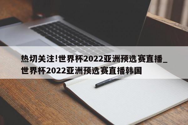 热切关注!世界杯2022亚洲预选赛直播_世界杯2022亚洲预选赛直播韩国