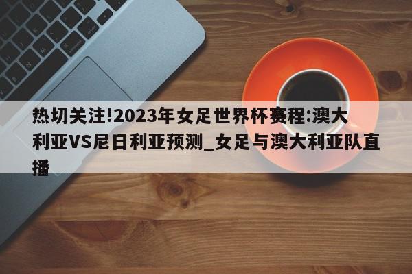 热切关注!2023年女足世界杯赛程:澳大利亚VS尼日利亚预测_女足与澳大利亚队直播