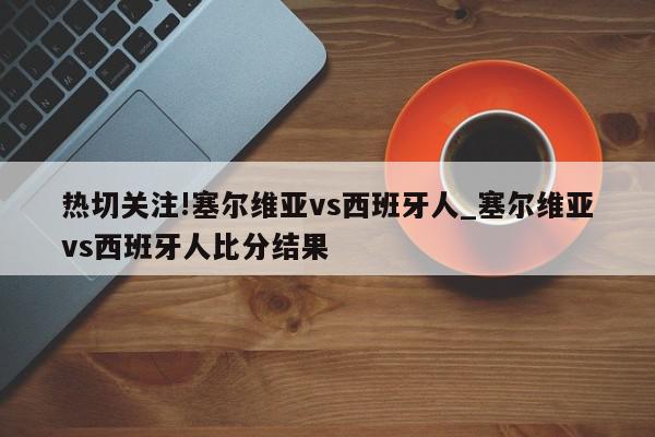 热切关注!塞尔维亚vs西班牙人_塞尔维亚vs西班牙人比分结果