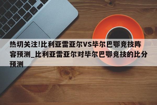 热切关注!比利亚雷亚尔VS毕尔巴鄂竞技阵容预测_比利亚雷亚尔对毕尔巴鄂竞技的比分预测