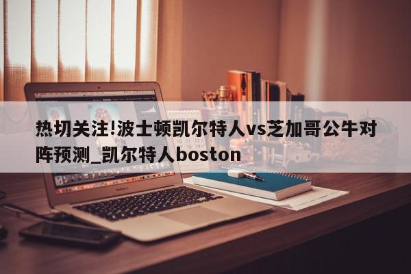 热切关注!波士顿凯尔特人vs芝加哥公牛对阵预测_凯尔特人boston