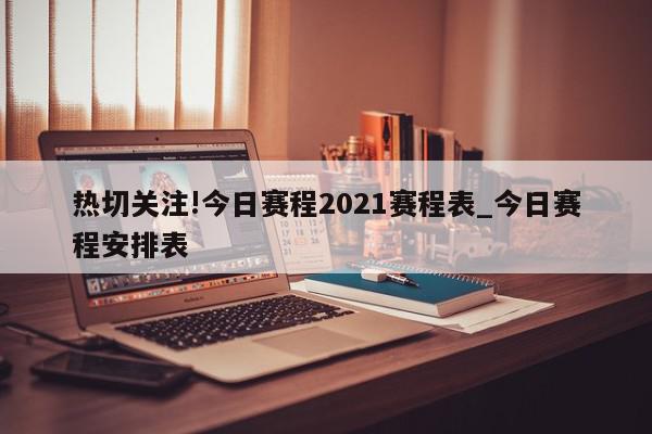 热切关注!今日赛程2021赛程表_今日赛程安排表