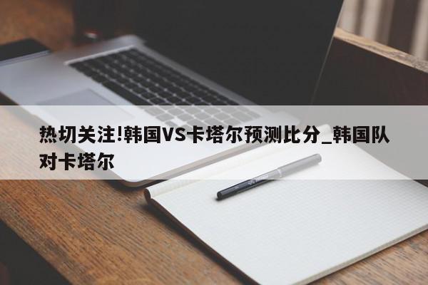 热切关注!韩国VS卡塔尔预测比分_韩国队对卡塔尔