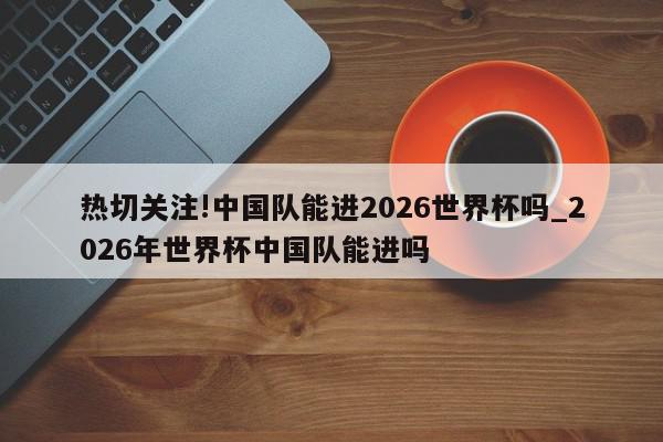 热切关注!中国队能进2026世界杯吗_2026年世界杯中国队能进吗