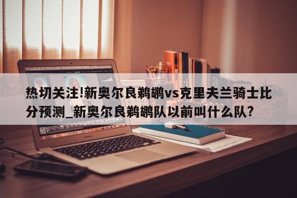 热切关注!新奥尔良鹈鹕vs克里夫兰骑士比分预测_新奥尔良鹈鹕队以前叫什么队?