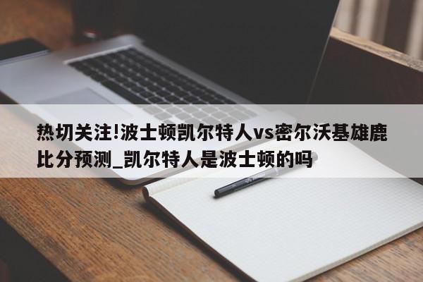 热切关注!波士顿凯尔特人vs密尔沃基雄鹿比分预测_凯尔特人是波士顿的吗