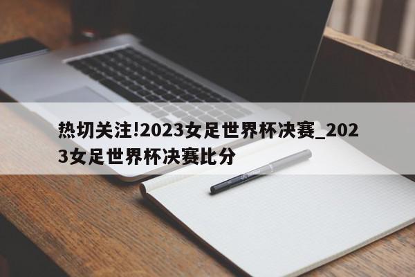 热切关注!2023女足世界杯决赛_2023女足世界杯决赛比分