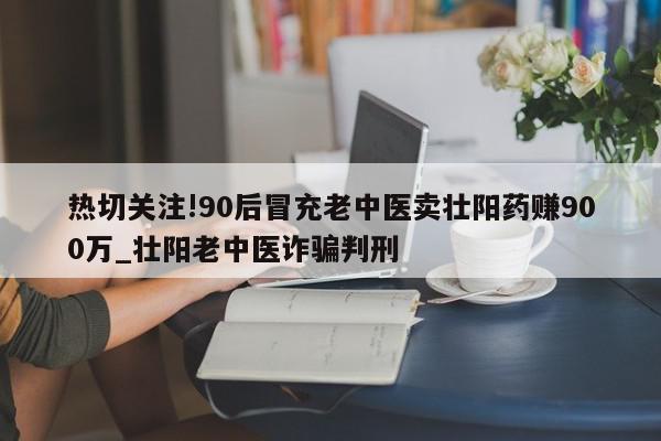 热切关注!90后冒充老中医卖壮阳药赚900万_壮阳老中医诈骗判刑