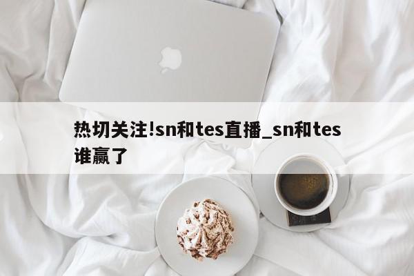 热切关注!sn和tes直播_sn和tes谁赢了