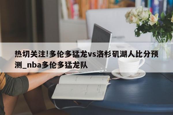 热切关注!多伦多猛龙vs洛杉矶湖人比分预测_nba多伦多猛龙队