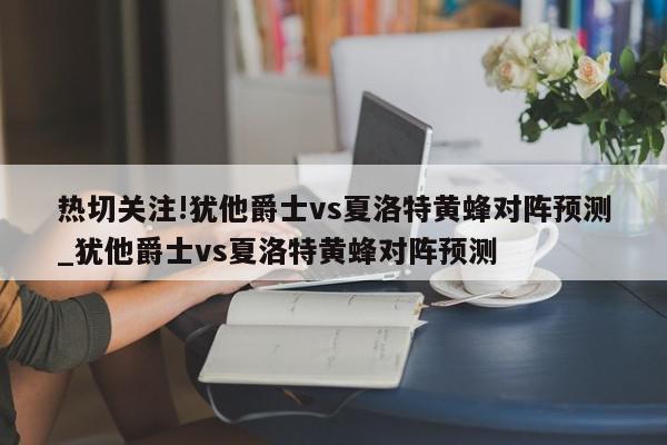 热切关注!犹他爵士vs夏洛特黄蜂对阵预测_犹他爵士vs夏洛特黄蜂对阵预测