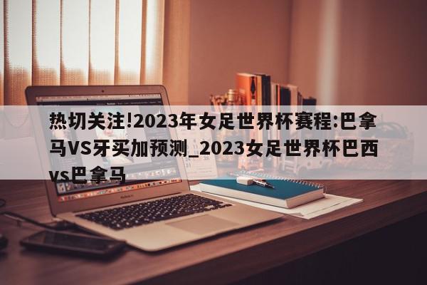 热切关注!2023年女足世界杯赛程:巴拿马VS牙买加预测_2023女足世界杯巴西vs巴拿马