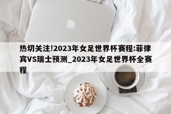 热切关注!2023年女足世界杯赛程:菲律宾VS瑞士预测_2023年女足世界杯全赛程