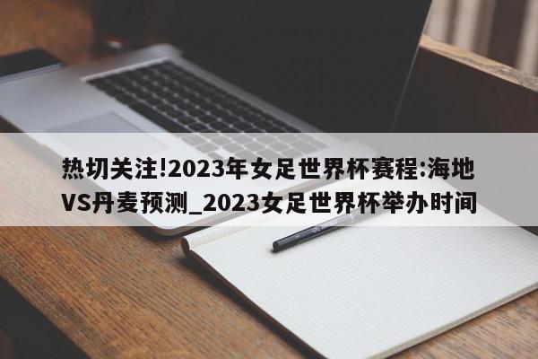 热切关注!2023年女足世界杯赛程:海地VS丹麦预测_2023女足世界杯举办时间