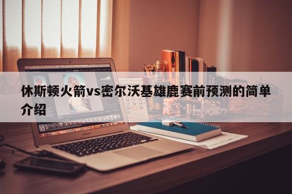 休斯顿火箭vs密尔沃基雄鹿赛前预测的简单介绍