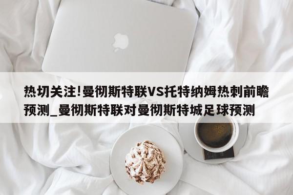 热切关注!曼彻斯特联VS托特纳姆热刺前瞻预测_曼彻斯特联对曼彻斯特城足球预测