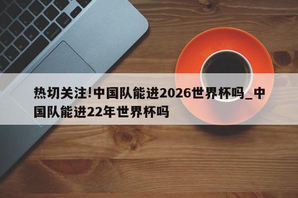 热切关注!中国队能进2026世界杯吗_中国队能进22年世界杯吗