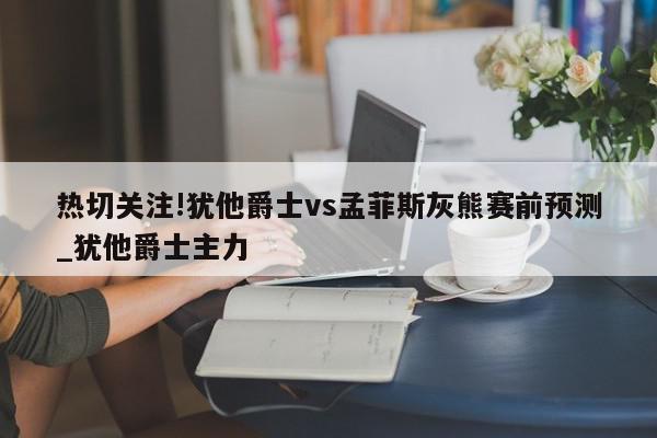 热切关注!犹他爵士vs孟菲斯灰熊赛前预测_犹他爵士主力