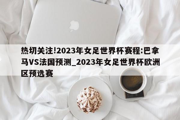 热切关注!2023年女足世界杯赛程:巴拿马VS法国预测_2023年女足世界杯欧洲区预选赛