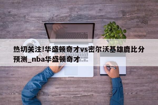 热切关注!华盛顿奇才vs密尔沃基雄鹿比分预测_nba华盛顿奇才