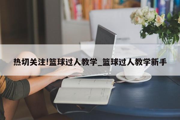 热切关注!篮球过人教学_篮球过人教学新手