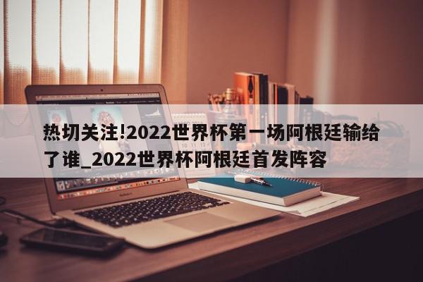 热切关注!2022世界杯第一场阿根廷输给了谁_2022世界杯阿根廷首发阵容