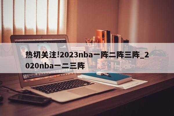 热切关注!2023nba一阵二阵三阵_2020nba一二三阵