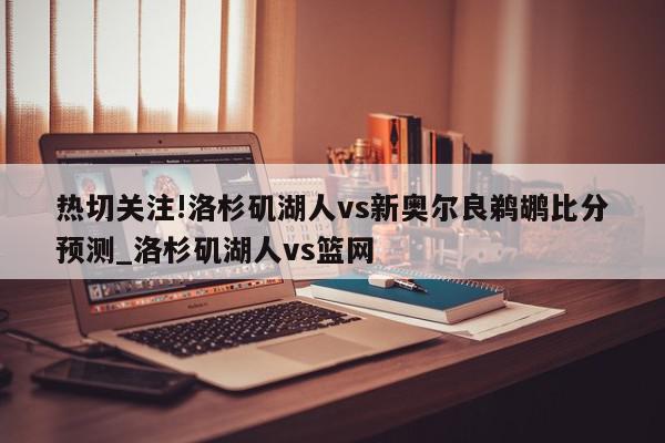 热切关注!洛杉矶湖人vs新奥尔良鹈鹕比分预测_洛杉矶湖人vs篮网