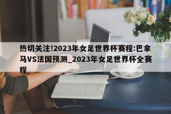 热切关注!2023年女足世界杯赛程:巴拿马VS法国预测_2023年女足世界杯全赛程