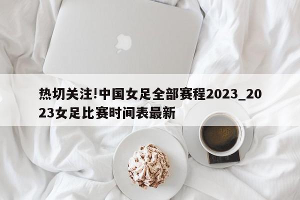 热切关注!中国女足全部赛程2023_2023女足比赛时间表最新