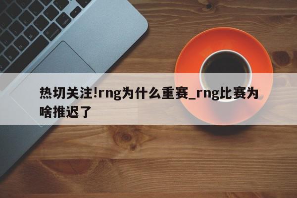 热切关注!rng为什么重赛_rng比赛为啥推迟了