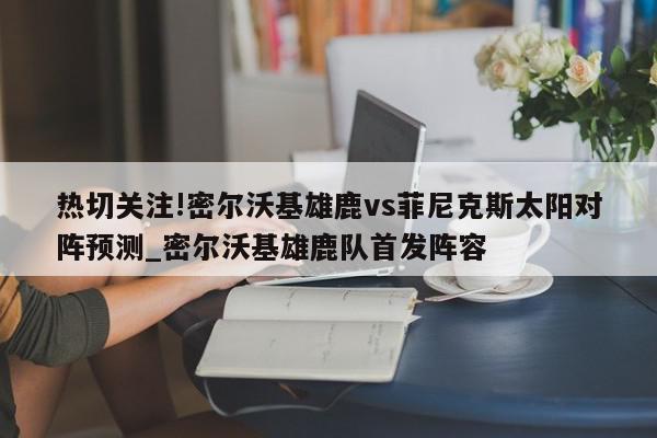 热切关注!密尔沃基雄鹿vs菲尼克斯太阳对阵预测_密尔沃基雄鹿队首发阵容