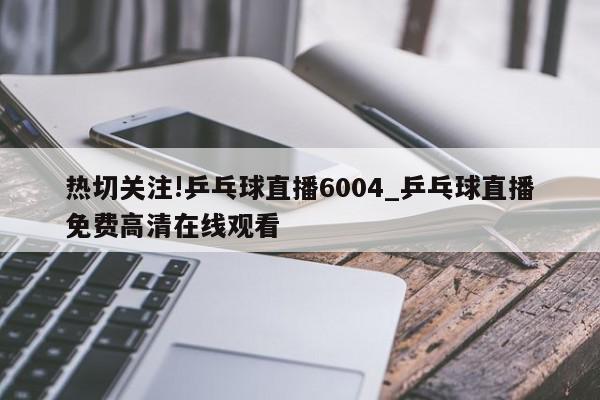 热切关注!乒乓球直播6004_乒乓球直播免费高清在线观看