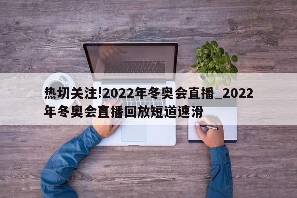 热切关注!2022年冬奥会直播_2022年冬奥会直播回放短道速滑