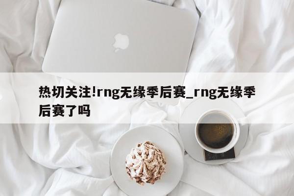 热切关注!rng无缘季后赛_rng无缘季后赛了吗