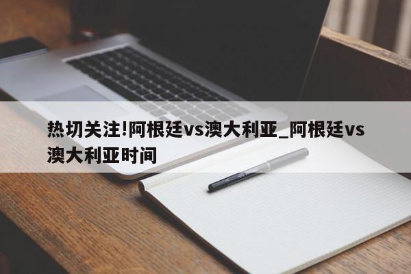 热切关注!阿根廷vs澳大利亚_阿根廷vs澳大利亚时间