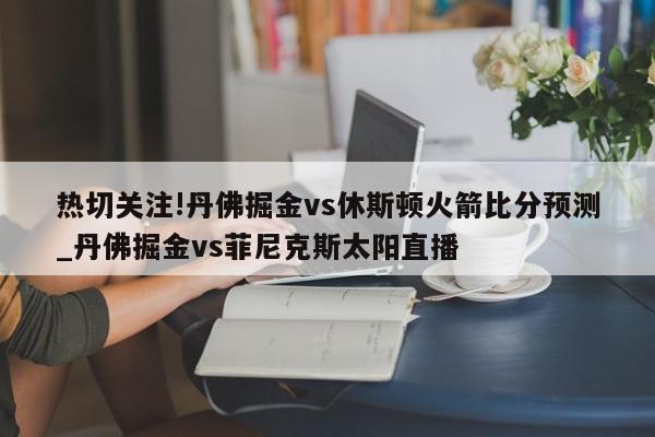 热切关注!丹佛掘金vs休斯顿火箭比分预测_丹佛掘金vs菲尼克斯太阳直播