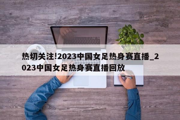 热切关注!2023中国女足热身赛直播_2023中国女足热身赛直播回放