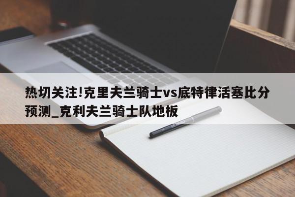 热切关注!克里夫兰骑士vs底特律活塞比分预测_克利夫兰骑士队地板